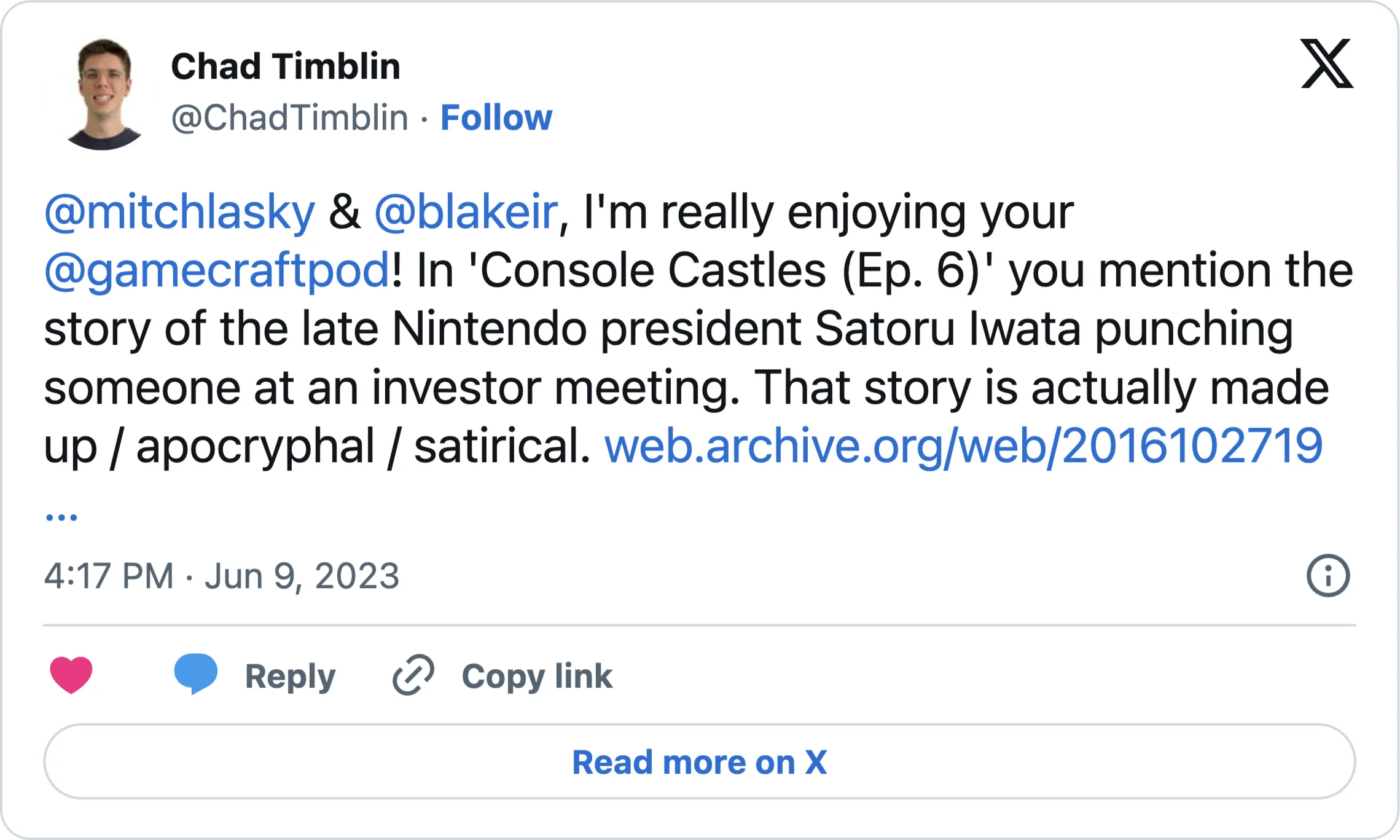 @mitchlasky & @blakeir, I'm really enjoying your @gamecraftpod! In 'Console Castles (Ep. 6)'; you mention the story of the late Nintendo president Satoru Iwata punching someone at an investor meeting. That story is actually made up / apocryphal / satirical. https://web.archive.org/web/20161027192306/https://www.p4rgaming.com/satoru-iwata-punches-man-at-investor-meeting-after-asking-when-nintendo-will-make-smartphone-games/